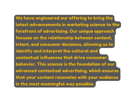 We have engineered our offering to bring the latest advancements in marketing science to the forefront of advertising Our unique approach focuses on the relationship between context intent and consumer decisions allowing us to identify and interpret the cultural and contextual influences that drive consumer behavior This science is the foundation of our advanced contextual advertising which ensures that your content resonates with your audience in the most meaningful way possible