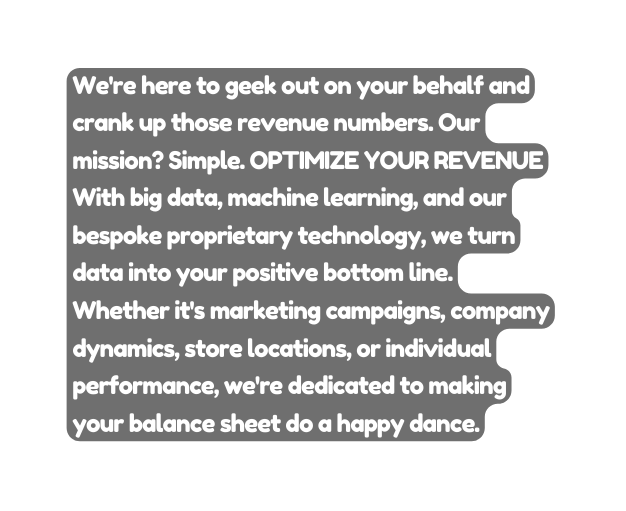 We re here to geek out on your behalf and crank up those revenue numbers Our mission Simple OPTIMIZE YOUR REVENUE With big data machine learning and our bespoke proprietary technology we turn data into your positive bottom line Whether it s marketing campaigns company dynamics store locations or individual performance we re dedicated to making your balance sheet do a happy dance