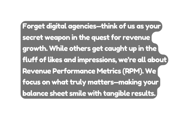 Forget digital agencies think of us as your secret weapon in the quest for revenue growth While others get caught up in the fluff of likes and impressions we re all about Revenue Performance Metrics RPM We focus on what truly matters making your balance sheet smile with tangible results